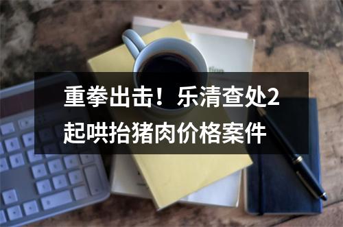 重拳出击！乐清查处2起哄抬猪肉价格案件