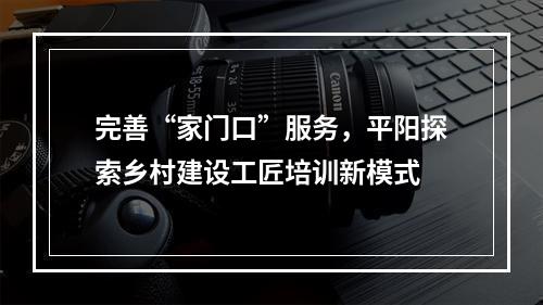 完善“家门口”服务，平阳探索乡村建设工匠培训新模式