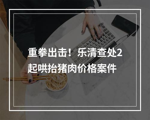 重拳出击！乐清查处2起哄抬猪肉价格案件