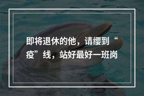 即将退休的他，请缨到“疫”线，站好最好一班岗