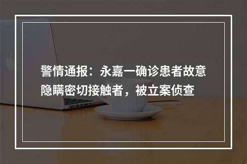 警情通报：永嘉一确诊患者故意隐瞒密切接触者，被立案侦查