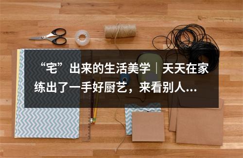 “宅”出来的生活美学｜天天在家练出了一手好厨艺，来看别人家的菜！