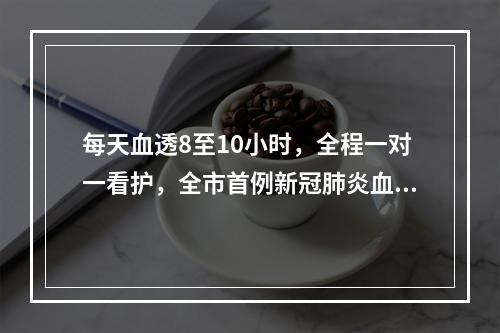 每天血透8至10小时，全程一对一看护，全市首例新冠肺炎血透患者是这么治疗的