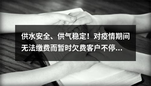 供水安全、供气稳定！对疫情期间无法缴费而暂时欠费客户不停水不停气
