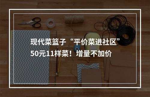 现代菜篮子“平价菜进社区”50元11样菜！增量不加价