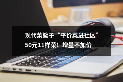 现代菜篮子“平价菜进社区”50元11样菜！增量不加价