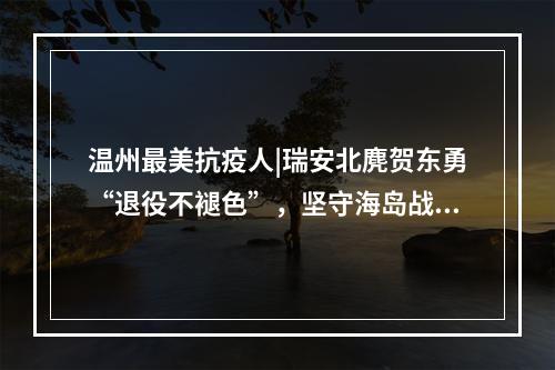 温州最美抗疫人|瑞安北麂贺东勇“退役不褪色”，坚守海岛战“疫”