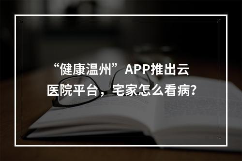 “健康温州”APP推出云医院平台，宅家怎么看病？
