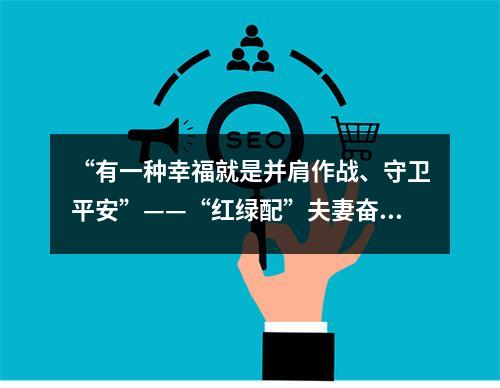 “有一种幸福就是并肩作战、守卫平安”——“红绿配”夫妻奋战抗疫一线