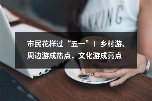 市民花样过“五一”！乡村游、周边游成热点，文化游成亮点