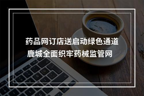 药品网订店送启动绿色通道 鹿城全面织牢药械监管网