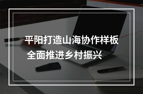 平阳打造山海协作样板 全面推进乡村振兴