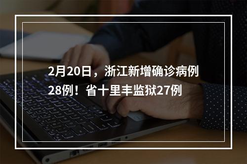 2月20日，浙江新增确诊病例28例！省十里丰监狱27例