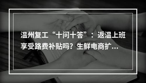 温州复工“十问十答”：返温上班享受路费补贴吗？生鲜电商扩大规模有补助吗？