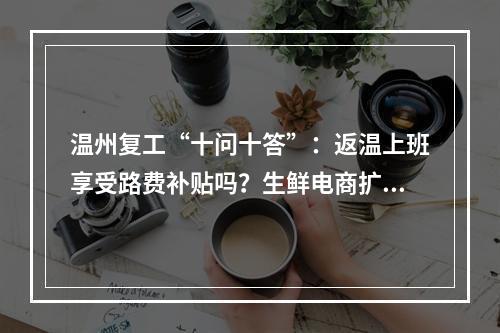 温州复工“十问十答”：返温上班享受路费补贴吗？生鲜电商扩大规模有补助吗？