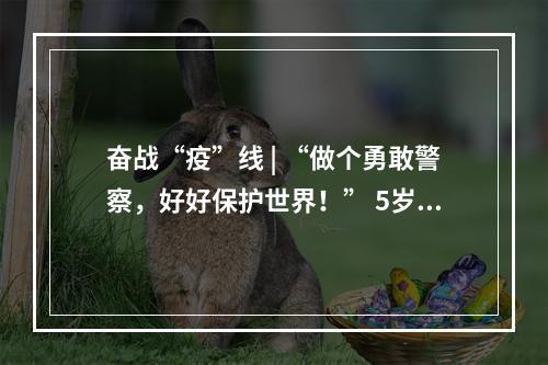 奋战“疫”线 | “做个勇敢警察，好好保护世界！” 5岁警娃喊话爸爸，懂事得让人泪目
