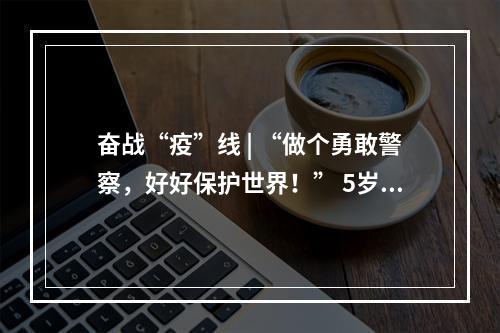 奋战“疫”线 | “做个勇敢警察，好好保护世界！” 5岁警娃喊话爸爸，懂事得让人泪目