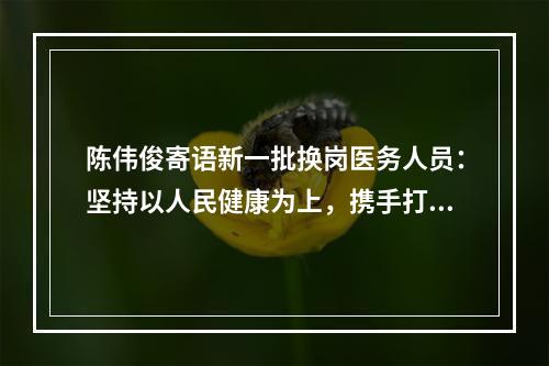陈伟俊寄语新一批换岗医务人员：坚持以人民健康为上，携手打赢疫情防控阻击