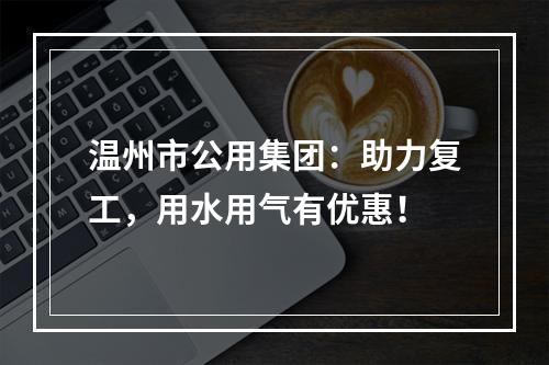 温州市公用集团：助力复工，用水用气有优惠！