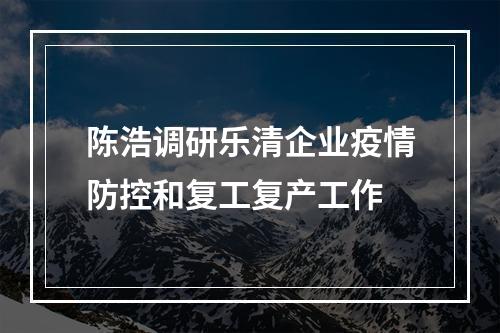 陈浩调研乐清企业疫情防控和复工复产工作