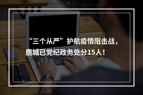 “三个从严”护航疫情阻击战，鹿城已党纪政务处分15人！
