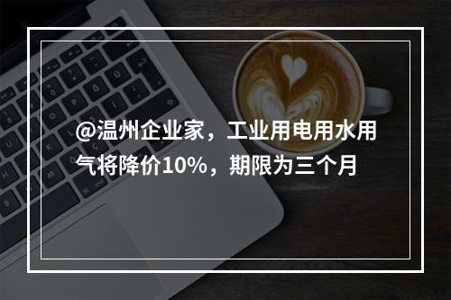@温州企业家，工业用电用水用气将降价10%，期限为三个月