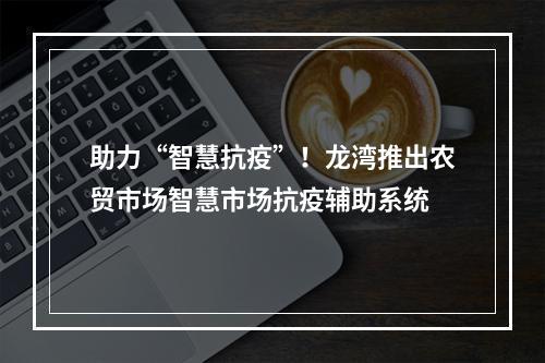 助力“智慧抗疫”！龙湾推出农贸市场智慧市场抗疫辅助系统