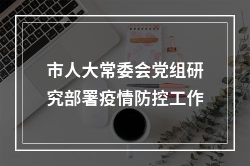 市人大常委会党组研究部署疫情防控工作