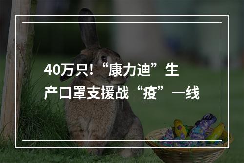 40万只!“康力迪”生产口罩支援战“疫”一线