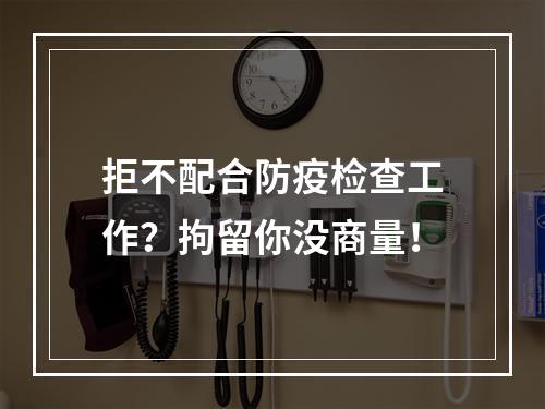 拒不配合防疫检查工作？拘留你没商量！