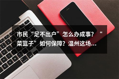 市民“足不出户”怎么办成事？“菜篮子”如何保障？温州这场发布会这样回答 ...