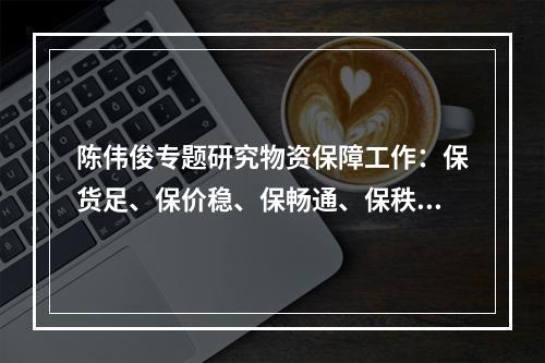 陈伟俊专题研究物资保障工作：保货足、保价稳、保畅通、保秩序