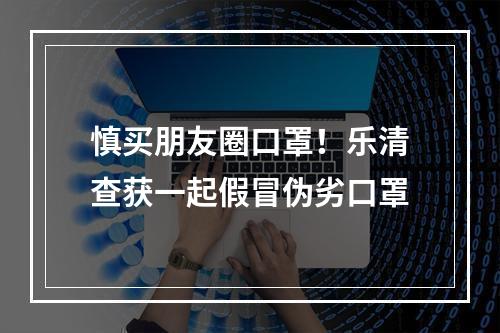 慎买朋友圈口罩！乐清查获一起假冒伪劣口罩