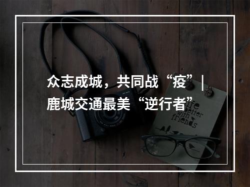 众志成城，共同战“疫”|鹿城交通最美“逆行者”