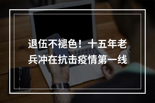 退伍不褪色！十五年老兵冲在抗击疫情第一线