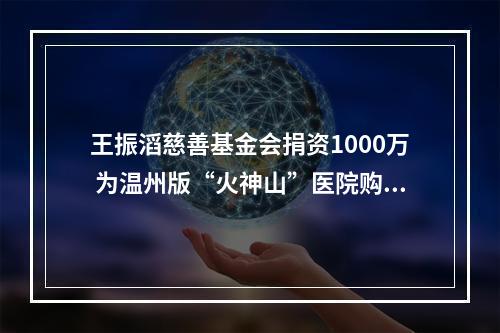 王振滔慈善基金会捐资1000万 为温州版“火神山”医院购物资