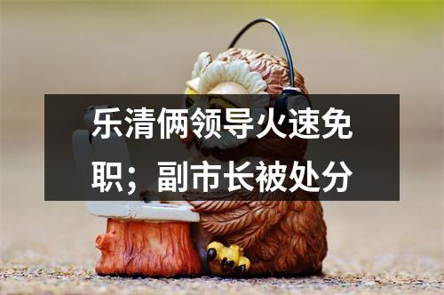 乐清俩领导火速免职；副市长被处分