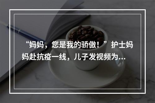 “妈妈，您是我的骄傲！”护士妈妈赴抗疫一线，儿子发视频为妈妈加油