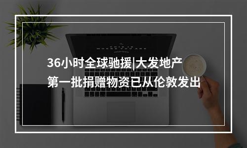 36小时全球驰援|大发地产第一批捐赠物资已从伦敦发出