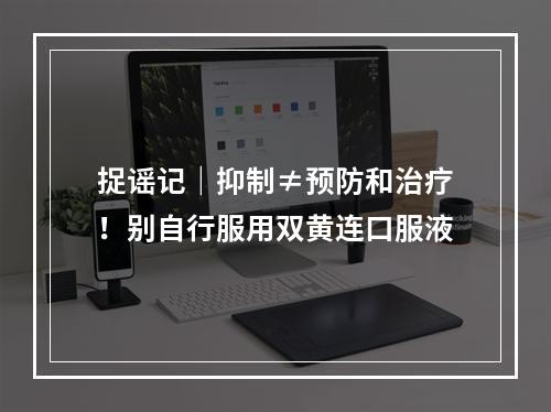 捉谣记｜抑制≠预防和治疗！别自行服用双黄连口服液