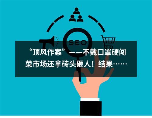 “顶风作案”——不戴口罩硬闯菜市场还拿砖头砸人！结果……