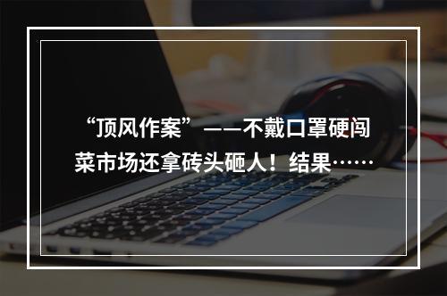 “顶风作案”——不戴口罩硬闯菜市场还拿砖头砸人！结果……