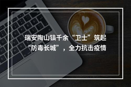 瑞安陶山镇千余“卫士”筑起“防毒长城”，全力抗击疫情