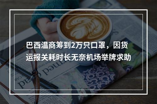 巴西温商筹到2万只口罩，因货运报关耗时长无奈机场举牌求助
