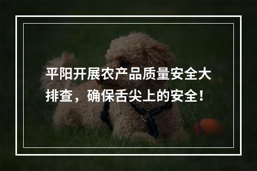 平阳开展农产品质量安全大排查，确保舌尖上的安全！