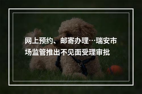 网上预约、邮寄办理…瑞安市场监管推出不见面受理审批