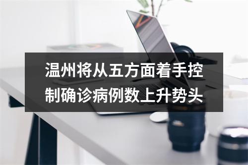 温州将从五方面着手控制确诊病例数上升势头