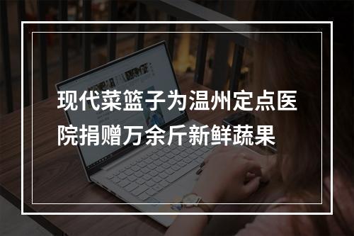 现代菜篮子为温州定点医院捐赠万余斤新鲜蔬果