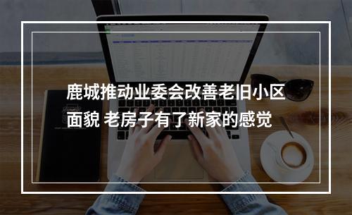 鹿城推动业委会改善老旧小区面貌 老房子有了新家的感觉
