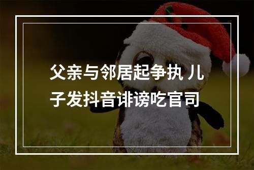 父亲与邻居起争执 儿子发抖音诽谤吃官司